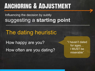 Anchoring & Adjustment
___________________________
Influencing the decision by subtly
                                                        >
suggesting a starting point
_______________________________________

The dating heuristic
How happy are you?                   “I haven’t dated
                                        for ages…
                                        I MUST be
How often are you dating?               miserable”
 
