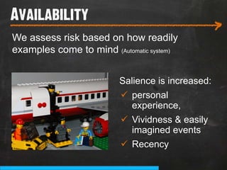 Availability
___________________________
                                                   >
We assess risk based on how readily
examples come to mind (Automatic system)


                         Salience is increased:
                          ü  personal
                              experience,
                          ü  Vividness & easily
                              imagined events
                          ü  Recency
 
