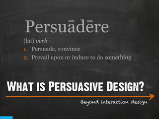 Persuādēre
   (lat) verb
   1.  Persuade, convince
   2.  Prevail upon or induce to do something




What is Persuasive Design?
___________________________
                           >
                         Beyond interaction design
 