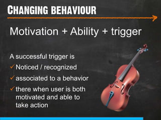 Changing behaviour
___________________________
                                 >
Motivation + Ability + trigger

A successful trigger is
ü Noticed / recognized
ü associated to a behavior
ü there when user is both
   motivated and able to
   take action
 