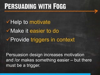 Persuading with Fogg
___________________________
                                             >
ü Help to motivate
ü Make it easier to do
ü Provide triggers in context

Persuasion design increases motivation
and /or makes something easier – but there
must be a trigger.
 