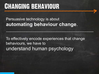 Changing behaviour
___________________________
                                                >
Persuasive technology is about
automating behaviour change.
_______________________________________

To effectively encode experiences that change
behaviours, we have to
understand human psychology
 