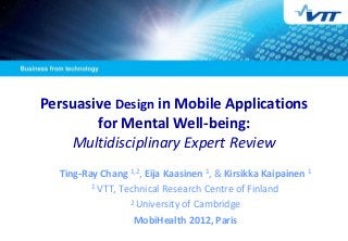 Persuasive Design in Mobile Applications
        for Mental Well-being:
    Multidisciplinary Expert Review
  Ting-Ray Chang 1,2, Eija Kaasinen 1, & Kirsikka Kaipainen 1
         1 VTT, Technical Research Centre of Finland

                  2 University of Cambridge

                   MobiHealth 2012, Paris
 