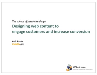 The science of persuasive design
Designing	
  web	
  content	
  to	
  
engage	
  customers	
  and	
  increase	
  conversion

Kath	
  Straub
Usability.org




                                            Arizona
 