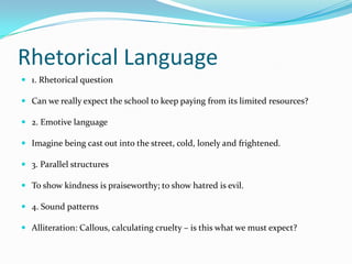 Rhetorical Language
 1. Rhetorical question

 Can we really expect the school to keep paying from its limited resources?

 2. Emotive language

 Imagine being cast out into the street, cold, lonely and frightened.

 3. Parallel structures

 To show kindness is praiseworthy; to show hatred is evil.

 4. Sound patterns

 Alliteration: Callous, calculating cruelty – is this what we must expect?
 