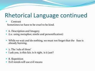 Rhetorical Language continued
 5. Contrast
 Sometimes we have to be cruel to be kind.

 6. Description and Imagery
 (i.e. using metaphor, simile and personification)

 While we wait and do nothing, we must not forget that the fuse is
   already burning.

 7. The ‘rule of three’
 I ask you, is this fair, is it right, is it just?

 8. Repetition
 Evil minds will use evil means
 