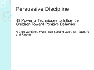 Persuasive Discipline
49 Powerful Techniques to Influence
Children Toward Positive Behavior
A Child Guidance FREE Skill-Building Guide for Teachers
and Parents
 