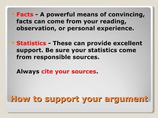 How to support your argument Facts  - A powerful means of convincing, facts can come from your reading, observation, or personal experience. Statistics  - These can provide excellent support. Be sure your statistics come from responsible sources.  Always  cite your sources . 
