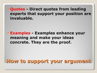 How to support your argument Quotes  - Direct quotes from leading experts that support your position are invaluable. Examples  - Examples enhance your meaning and make your ideas concrete. They are the proof. 