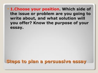 Steps to plan a persuasive essay 1.Choose your position . Which side of the issue or problem are you going to write about, and what solution will you offer? Know the purpose of your essay. 