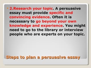 Steps to plan a persuasive essay 2.Research your topic . A persuasive essay must provide  specific and convincing evidence . Often it is necessary to  go beyond your own knowledge and experience . You might need to go to the library or interview people who are experts on your topic. 
