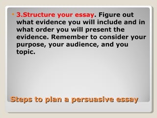 Steps to plan a persuasive essay 3.Structure your essay . Figure out what evidence you will include and in what order you will present the evidence. Remember to consider your purpose, your audience, and you topic. 