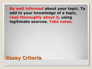 Essay Criteria Be well informed  about your topic. To add to your knowledge of a topic,  read thoroughly about it , using legitimate sources.  Take notes . 