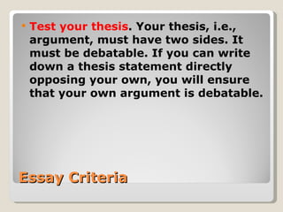 Essay Criteria Test your thesis . Your thesis, i.e., argument, must have two sides. It must be debatable. If you can write down a thesis statement directly opposing your own, you will ensure that your own argument is debatable. 