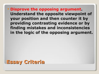 Essay Criteria Disprove the opposing argument . Understand the opposite viewpoint of your position and then counter it by providing contrasting evidence or by finding mistakes and inconsistencies in the logic of the opposing argument. 