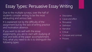 Essay Types: Persuasive Essay Writing
Due to the multiple surveys, over the half of
students consider writing to be the most
exhausting and serious task.
It is explained not by the difficulty of the
assignment but by the lack of writing practice
and motivation absence.
If you want to do well with the essay
assignments, you are to start with studying of
nuts and bolts of the paper accomplishment.
First, what you need to do is to distinguish the
following types:
 Descriptive
 Cause and effect
 Persuasive
 Definition
 Narrative
 Critical
 Compare and contrast
 Process
 