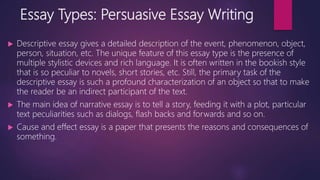 Essay Types: Persuasive Essay Writing
 Descriptive essay gives a detailed description of the event, phenomenon, object,
person, situation, etc. The unique feature of this essay type is the presence of
multiple stylistic devices and rich language. It is often written in the bookish style
that is so peculiar to novels, short stories, etc. Still, the primary task of the
descriptive essay is such a profound characterization of an object so that to make
the reader be an indirect participant of the text.
 The main idea of narrative essay is to tell a story, feeding it with a plot, particular
text peculiarities such as dialogs, flash backs and forwards and so on.
 Cause and effect essay is a paper that presents the reasons and consequences of
something.
 