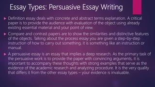 Essay Types: Persuasive Essay Writing
 Definition essay deals with concrete and abstract terms explanation. A critical
paper is to provide the audience with evaluation of the object using already
existing essential material and your point of view.
 Compare and contrast papers are to show the similarities and distinctive features
of the objects. Talking about the process essay you are given a step-by-step
instruction of how to carry out something, it is something like an instruction or
manual.
 A persuasive essay is an essay that implies a deep research. As the primary task of
the persuasive work is to provide the paper with convincing arguments, it is
important to accompany these thoughts with strong examples that serve as the
evidence of the academic research and analyzing procedure. It is the very quality
that differs it from the other essay types – your evidence is invaluable.
 