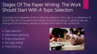 Stages Of The Paper Writing: The Work
Should Start With A Topic Selection
Successful work depends firstly on the plan presence. Your plan is a coherence of
actions that are to be performed before and during writing. In general, we can
distinguish the following sequence of steps that need to be carried out:
 Topic selection
 Information gathering
 Draft composition
 Fair copy writing
 Final check-up
 