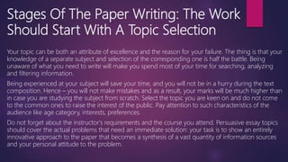 Stages Of The Paper Writing: The Work
Should Start With A Topic Selection
Your topic can be both an attribute of excellence and the reason for your failure. The thing is that your
knowledge of a separate subject and selection of the corresponding one is half the battle. Being
unaware of what you need to write will make you spend most of your time for searching, analyzing
and filtering information.
Being experienced at your subject will save your time, and you will not be in a hurry during the text
composition. Hence – you will not make mistakes and as a result, your marks will be much higher than
in case you are studying the subject from scratch. Select the topic you are keen on and do not come
to the common ones to raise the interest of the public. Pay attention to such characteristics of the
audience like age category, interests, preferences.
Do not forget about the instructor's requirements and the course you attend. Persuasive essay topics
should cover the actual problems that need an immediate solution: your task is to show an entirely
innovative approach to the paper that becomes a synthesis of a vast quantity of information sources
and your personal attitude to the problem.
 