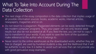 What To Take Into Account During The
Data Collection
 The next stage of the essay composition is the data collection that implies usage of
all possible information sources: books, academic works, internet articles,
newspapers, magazines and so on.
 Do not resort to is plagiarism. Plagiarized elements can be easily detected through
the modern computer programs. Thus, your paper can not only receive weak
results but also be not accepted at all. If you liked the text, you are not to copy it
but to transform in your words. If you want to save the form of the quotation,
make reference to the author who it belongs to.
 Never resort to the online warehouses as the downloaded works, whether they are
free or charged, are used by hundred students a day, and the likelihood that it will
be authentic is very low. It is better to avoid such services that can not provide you
with good persuasive essay examples.
 