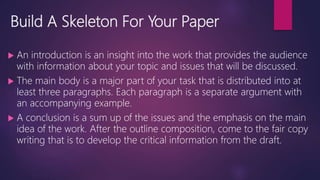 Build A Skeleton For Your Paper
 An introduction is an insight into the work that provides the audience
with information about your topic and issues that will be discussed.
 The main body is a major part of your task that is distributed into at
least three paragraphs. Each paragraph is a separate argument with
an accompanying example.
 A conclusion is a sum up of the issues and the emphasis on the main
idea of the work. After the outline composition, come to the fair copy
writing that is to develop the critical information from the draft.
 