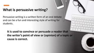What is persuasive writing?
Persuasive writing is a written form of an oral debate
and can be a fun and interesting style of writing for
students.
It is used to convince or persuade a reader that
the writer’s point of view or (opinion) of a topic or
cause is correct.
 
