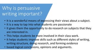 Why is persuasive
writing important?
• It is a wonderful means of expressing their views about a subject.
• It is a way to tap into what students are passionate
• It gives them the opportunity to do research on subjects that they
are interested in.
• This helps students be more involved in their class work.
• It helps students improve skills such as different styles of writing,
writing structure, doing research, and forming evidence
• based logical conclusions, opinions and arguments.
 