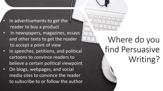 Where do you
find Persuasive
Writing?
• In advertisements to get the
reader to buy a product
• In newspapers, magazines, essays
and other texts to get the reader
to accept a point of view
• In speeches, petitions, and political
cartoons to convince readers to
believe a certain political viewpoint
• On blogs, webpages, and social
media sites to convince the reader
to subscribe to or follow the author
 