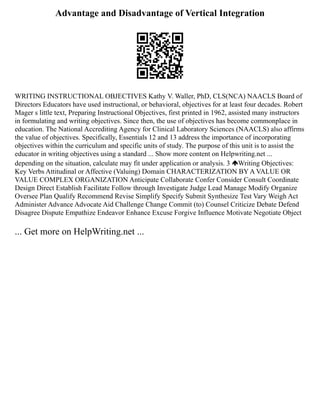 Advantage and Disadvantage of Vertical Integration
WRITING INSTRUCTIONAL OBJECTIVES Kathy V. Waller, PhD, CLS(NCA) NAACLS Board of
Directors Educators have used instructional, or behavioral, objectives for at least four decades. Robert
Mager s little text, Preparing Instructional Objectives, first printed in 1962, assisted many instructors
in formulating and writing objectives. Since then, the use of objectives has become commonplace in
education. The National Accrediting Agency for Clinical Laboratory Sciences (NAACLS) also affirms
the value of objectives. Specifically, Essentials 12 and 13 address the importance of incorporating
objectives within the curriculum and specific units of study. The purpose of this unit is to assist the
educator in writing objectives using a standard ... Show more content on Helpwriting.net ...
depending on the situation, calculate may fit under application or analysis. 3 Writing Objectives:
Key Verbs Attitudinal or Affective (Valuing) Domain CHARACTERIZATION BY A VALUE OR
VALUE COMPLEX ORGANIZATION Anticipate Collaborate Confer Consider Consult Coordinate
Design Direct Establish Facilitate Follow through Investigate Judge Lead Manage Modify Organize
Oversee Plan Qualify Recommend Revise Simplify Specify Submit Synthesize Test Vary Weigh Act
Administer Advance Advocate Aid Challenge Change Commit (to) Counsel Criticize Debate Defend
Disagree Dispute Empathize Endeavor Enhance Excuse Forgive Influence Motivate Negotiate Object
... Get more on HelpWriting.net ...
 