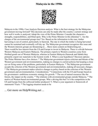 Malaysia in the 1990s
Malaysia in the 1990s: Case Analysis Decision analysis: What is the best strategy for the Malaysian
government moving forward? This decision can only be made after the country s current strategy and
how well it works is analyzed. Adopt the view of the Prime Minister. Consider the character s
strengths, responsibilities, and blind spots. Why is the Prime Minister in this dilemma? 1. Are the
charges of the environmental groups true? Yes. Based on the information in the case, timber
harvesting is out of control, particularly in Sarawak. The rate in which the timber is being harvested
cannot be sustained and eventually will dry up. The Malaysian government recognizes this issue and
the Western interests groups are threatening to ... Show more content on Helpwriting.net ...
There would be less interest from the US and Europe to invest in Malaysia. There is a divide between
Western Malaysia and Eastern Malaysia. The primary exports to Western countries come from
finished goods out of Western Malaysia, whereas in Eastern Malaysia (Sarawak and Sabah) they
primarily export raw materials to the Eastern world. 4. What is your hypothesis? Decision options:
The Prime Minister has a few choices: * The Malaysian government rejects criticism and threats of the
Western government and environmentalists, making no changes to current policies but keeping a close
eye on fixing some of the problems, particularly in Eastern Malaysia. * The Malaysian government
accepts the criticism of the Western government and environmentalists, making all necessary changes.
* The Malaysia government makes selective changes to policy based on the criticism of the Western
government and environmentalists. Considerations: * Connections with the US and Europe based on
his government s ambitious economic strategy for growth. * The use of natural resources like the
forests, the impact on the country. * The relations with environmental groups outside Malaysia. * The
motive of Western based environmental groups. Who s driving this bus? Is it the competition in the
US and Europe from the softwood timber producers? 5. What is your argument or framework of
statements? Facts: * The logging situation needs to be
... Get more on HelpWriting.net ...
 
