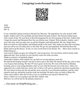 Caregiving Lewis-Personal Narrative
Andy
Andrew
Mrs. K
It was a beautiful spring morning in Mound City Missouri. The population was only around 1,000
people. Andrew and I were up bright and early before the peak of dawn. The forecast looked sunny
with a touch of fog. We were busy at the hotel preparing for our first morning of the hunt. Andrew don
t forget the snacks and Mountain Dew like you did last year, I hinted. With a chuckle, Andrew said, I
won t this time, and you make sure we got the shotguns, and shells packed. We can t forget those.
Both of us had our stuff together and headed outside to the truck. They made sure they had everything
and were off on our 20 minute drive to the field. We got out and unpacked. We both laid down the
blinds and set up the decoys. At last, we were on the hunt of our dreams. We ... Show more content on
Helpwriting.net ...
I just want to thank you guys for calling 911, and saving lewis. You saved him, and his family really
appreciate that. Now go back on your trip have some fun while you done.
Thank you doctor! we had both yelped.
I had said to Andrew, Well Andrew let s go back on our trip and have some fun.
We had left the hospital around 5 am just in time to get to the field. We started off the day, and we shot
a lot of geese that morning. We shot 197 snow geese on the trip. We were at the hotel on Monday
morning, and we were eating breakfast when we saw what the forecast was on the news. There was
supposed to be a really bad snow storm, but we blew it off, and we started our trip home around noon.
We were about an hour into the trip and the snow storm hit. It was blizzard conditions, and the wind
started to pick up, and before long the wind was howling! We had to stay at a hotel in Maryville.
I blew up at Andrew, Why did we have to go we could have just stayed in Mound City!
Sorry!, I didn t no it was going to get this bad, Andrew said.
Well now we will be late for the potluck tomorrow, I
... Get more on HelpWriting.net ...
 