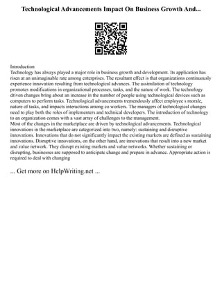 Technological Advancements Impact On Business Growth And...
Introduction
Technology has always played a major role in business growth and development. Its application has
risen at an unimaginable rate among enterprises. The resultant effect is that organizations continuously
experience innovation resulting from technological advances. The assimilation of technology
promotes modifications in organizational processes, tasks, and the nature of work. The technology
driven changes bring about an increase in the number of people using technological devices such as
computers to perform tasks. Technological advancements tremendously affect employee s morale,
nature of tasks, and impacts interactions among co workers. The managers of technological changes
need to play both the roles of implementers and technical developers. The introduction of technology
to an organization comes with a vast array of challenges to the management.
Most of the changes in the marketplace are driven by technological advancements. Technological
innovations in the marketplace are categorized into two, namely: sustaining and disruptive
innovations. Innovations that do not significantly impact the existing markets are defined as sustaining
innovations. Disruptive innovations, on the other hand, are innovations that result into a new market
and value network. They disrupt existing markets and value networks. Whether sustaining or
disrupting, businesses are supposed to anticipate change and prepare in advance. Appropriate action is
required to deal with changing
... Get more on HelpWriting.net ...
 