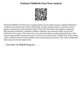 National Childbirth Trust Swot Analysis
National Childbirth Trust They here to support parents. To give them accurate, impartial information
so that they can decide what s best for their family, and they introduce them to a network of local
parents to gain practical and emotional support. They offer information and support in pregnancy,
birth and early parenthood. Campaign to improve maternity care and ensure better services and
facilities for new parents. They aim to give every parent the chance to make informed choices. They
want to make sure that everyone has access to our services and activities. Child Poverty Action Group
works on behalf of the one in four children in the UK growing up in poverty. They work to understand
what causes poverty, the impact it has
... Get more on HelpWriting.net ...
 