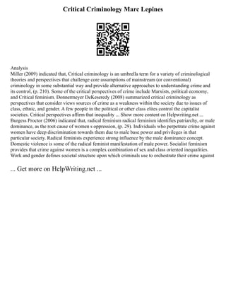 Critical Criminology Marc Lepines
Analysis
Miller (2009) indicated that, Critical criminology is an umbrella term for a variety of criminological
theories and perspectives that challenge core assumptions of mainstream (or conventional)
criminology in some substantial way and provide alternative approaches to understanding crime and
its control, (p. 210). Some of the critical perspectives of crime include Marxists, political economy,
and Critical feminism. Donnermeyer DeKeseredy (2008) summarized critical criminology as
perspectives that consider views sources of crime as a weakness within the society due to issues of
class, ethnic, and gender. A few people in the political or other class elites control the capitalist
societies. Critical perspectives affirm that inequality ... Show more content on Helpwriting.net ...
Burgess Proctor (2006) indicated that, radical feminism radical feminism identifies patriarchy, or male
dominance, as the root cause of women s oppression, (p. 29). Individuals who perpetrate crime against
women have deep discrimination towards them due to male base power and privileges in that
particular society. Radical feminists experience strong influence by the male dominance concept.
Domestic violence is some of the radical feminist manifestation of male power. Socialist feminism
provides that crime against women is a complex combination of sex and class oriented inequalities.
Work and gender defines societal structure upon which criminals use to orchestrate their crime against
... Get more on HelpWriting.net ...
 