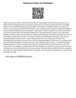 Reflection Paper On Probation
There was one day where I woke up feeling like if I was going to win the lottery and it gave me a
heads up that something good was going to just by the way I woke up. But at the time I was doing
badly, I was on probation trying to do good again. First I had to complete 10 hours of community
service so I can try to get off probation already , then I had to go pay a $350 fee because the charges I
had committed at Bartow by the court house , furthermore I had to complete my community hours at
my favorite church Saint Ann located in Haines city. I love that church so much, I use to go every
Sunday to church with my mom and dad so I didn t mind doing my hours there. My goal was to try to
do all those errands all in one day so I can show effort to my probation officer Mrs. Terry and get
released probation by next week . So the feeling on how the way I woke up, I felt like I can
accomplished everything in one day Next, I got up ready and hopped in the shower it was about 8 am
then got dressed brushed my teeth ,was on my way to Bartow to pay my fees . A week before that I
had spring break so I had a no school that week. So I worked with my uncle for that one week, he
owns a lawn care company. I busted my butt in the 100 degrees weather for 5 days to earn my money
and learn how to pay fees whenever they were are due. My uncle Oscar and My Father leo explained
to me life isn t easy and that I going on the wrong path at the wrong age, reminded me to stay focused
and make the right
... Get more on HelpWriting.net ...
 