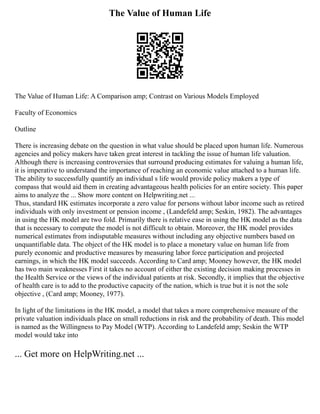 The Value of Human Life
The Value of Human Life: A Comparison amp; Contrast on Various Models Employed
Faculty of Economics
Outline
There is increasing debate on the question in what value should be placed upon human life. Numerous
agencies and policy makers have taken great interest in tackling the issue of human life valuation.
Although there is increasing controversies that surround producing estimates for valuing a human life,
it is imperative to understand the importance of reaching an economic value attached to a human life.
The ability to successfully quantify an individual s life would provide policy makers a type of
compass that would aid them in creating advantageous health policies for an entire society. This paper
aims to analyze the ... Show more content on Helpwriting.net ...
Thus, standard HK estimates incorporate a zero value for persons without labor income such as retired
individuals with only investment or pension income , (Landefeld amp; Seskin, 1982). The advantages
in using the HK model are two fold. Primarily there is relative ease in using the HK model as the data
that is necessary to compute the model is not difficult to obtain. Moreover, the HK model provides
numerical estimates from indisputable measures without including any objective numbers based on
unquantifiable data. The object of the HK model is to place a monetary value on human life from
purely economic and productive measures by measuring labor force participation and projected
earnings, in which the HK model succeeds. According to Card amp; Mooney however, the HK model
has two main weaknesses First it takes no account of either the existing decision making processes in
the Health Service or the views of the individual patients at risk. Secondly, it implies that the objective
of health care is to add to the productive capacity of the nation, which is true but it is not the sole
objective , (Card amp; Mooney, 1977).
In light of the limitations in the HK model, a model that takes a more comprehensive measure of the
private valuation individuals place on small reductions in risk and the probability of death. This model
is named as the Willingness to Pay Model (WTP). According to Landefeld amp; Seskin the WTP
model would take into
... Get more on HelpWriting.net ...
 