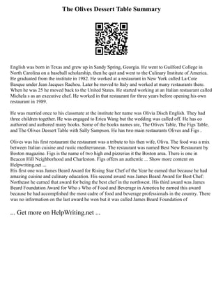 The Olives Dessert Table Summary
English was born in Texas and grew up in Sandy Spring, Georgia. He went to Guilford College in
North Carolina on a baseball scholarship, then he quit and went to the Culinary Institute of America.
He graduated from the institute in 1982. He worked at a restaurant in New York called La Cote
Basque under Jean Jacques Rachou. Later he moved to Italy and worked at many restaurants there.
When he was 25 he moved back to the United States. He started working at an Italian restaurant called
Michela s as an executive chef. He worked in that restaurant for three years before opening his own
restaurant in 1989.
He was married once to his classmate at the institute her name was Olivia Disch English. They had
three children together. He was engaged to Erica Wang but the wedding was called off. He has co
authored and authored many books. Some of the books names are, The Olives Table, The Figs Table,
and The Olives Dessert Table with Sally Sampson. He has two main restaurants Olives and Figs .
Olives was his first restaurant the restaurant was a tribute to his then wife, Oliva. The food was a mix
between Italian cuisine and rustic mediterranean. The restaurant was named Best New Restaurant by
Boston magazine. Figs is the name of two high end pizzerias it the Boston area. There is one in
Beacon Hill Neighborhood and Charleston. Figs offers an authentic ... Show more content on
Helpwriting.net ...
His first one was James Beard Award for Rising Star Chef of the Year he earned that because he had
amazing cuisine and culinary education. His second award was James Beard Award for Best Chef:
Northeast he earned that award for being the best chef in the northwest. His third award was James
Beard Foundation Award for Who s Who of Food and Beverage in America he earned this award
because he had accomplished the most cadre of food and beverage professionals in the country. There
was no information on the last award he won but it was called James Beard Foundation of
... Get more on HelpWriting.net ...
 