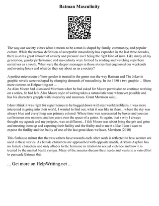 Batman Masculinity
The way our society views what it means to be a man is shaped by family, community, and popular
culture. While the narrow definition of acceptable masculinity has expanded in the last three decades,
there is still a great amount of anxiety and pressure over being the right kind of man. Like many of my
generation, gender performance and masculinity were formed by reading and watching superhero
narratives as a youth. What were the deeper messages in those stories that engrossed our weekends
and evening hours and what do they say about us as a society?
A perfect microcosm of how gender is treated in the genre was the way Batman and The Joker in
graphic novels were reshaped by changing demands of masculinity. In the 1980 s two graphic ... Show
more content on Helpwriting.net ...
As Alan Moore had dismissed Morrison when he had asked for Moore permission to continue working
on a series, he had left. Alan Moore style of writing takes a naturalistic tone whenever possible and
has his characters grapple with insecurity and neuroses. Grant Morrison said...
I don t think it was right for super heroes to be bogged down with real world problems. I was more
interested in going into their world, I wanted to find out, what it was like in there... where the sky was
always blue and everything was primary colored. Where time was represented by boxes and you can
cut between one moment and ten years over the space of a gutter. So again, that s why I always
thought my agenda and my projects, was so different... I felt Moore was about bring the grit and grim
and messing them up and exposing their futility and the frailty and to me it s like I don t want to
expose the futility and the frailty of one of the last great ideas we have, Morrison (2010)
This funhouse mirror that the two writers have towards each other work is reflected in how women are
used in these stories. As female characters are approached with opposite motifs, Arkham Asylum has
no female characters and only alludes to the feminine in relation to sexual violence and how it is
treated by the mental health system. Many of the inmates discuss their needs and wants in a vain effort
to persuade Batman that
... Get more on HelpWriting.net ...
 