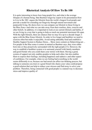 Rhetorical Analysis Of How To Be 100
It is quite interesting to know how long people live, and what is the average
lifespan of a human being. Dan Buettner longevity expert in his presentation How
to Live to Be 100+ argues the lifestyle from the world s longest lived people and
provide a model for extending our longevity through natural movement and
purposeful living. He shows how we can compare our lifestyle to those living in
the Blue Zone s and what we can take away from their routines, diets, exercise and
other beliefs. In addition, it is important to look at our current lifestyle and habits, if
we are living in a way that is going to help us reach our potential maximum life span.
With the right lifestyle, there are chances that we may live up to a decade longer. I
agree with the Blue Zones lifestyle. In order to live longer and healthier we need to
exercise often but make it enjoyable, Avoid eating unhealthy food and establish a
Healthy Support System to Reduce Stress.... Show more content on Helpwriting.net ...
For people in the blue zones it comes in natural as Buettner says, they were either
born into or they proactively surrounded with the right people (11). However, the
way to establish a healthier system is to surround yourself with family members
and good friends who you could share your stories with them. Having a good,
system of support not only enables peoples to help each other, but also enables
them to express their feelings, including happiness and sadness s and other aspect
of confidence. For example, when we are feeling bad everything in the world
seems differently to us, because our bad mood can affect our thinking process, but
talking to someone you trust or a good friend who shares your value could propose
a good solution that can help to reduce your stresses and find away to solve your
problem. Therefore, being connected with good people is a natural way to decrease
stress and improve quality of
 