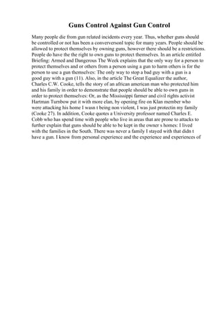 Guns Control Against Gun Control
Many people die from gun related incidents every year. Thus, whether guns should
be controlled or not has been a converversonl topic for many years. People should be
allowed to protect themselves by owning guns, however there should be a restrictions.
People do have the the right to own guns to protect themselves. In an article entitled
Briefing: Armed and Dangerous The Week explains that the only way for a person to
protect themselves and or others from a person using a gun to harm others is for the
person to use a gun themselves: The only way to stop a bad guy with a gun is a
good guy with a gun (11). Also, in the article The Great Equalizer the author,
Charles C.W. Cooke, tells the story of an african american man who protected him
and his family in order to demonstrate that people should be able to own guns in
order to protect themselves: Or, as the Mississippi farmer and civil rights activist
Hartman Turnbow put it with more elan, by opening fire on Klan member who
were attacking his home I wasn t being non violent, I was just protectin my family
(Cooke 27). In addition, Cooke quotes a University professor named Charles E.
Cobb who has spend time with people who live in areas that are prone to attacks to
further explain that guns should be able to be kept in the owner s homes: I lived
with the families in the South. There was never a family I stayed with that didn t
have a gun. I know from personal experience and the experience and experiences of
 