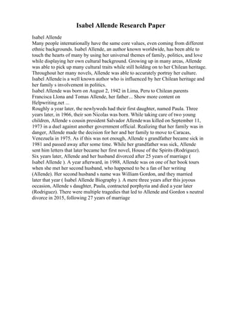 Isabel Allende Research Paper
Isabel Allende
Many people internationally have the same core values, even coming from different
ethnic backgrounds. Isabel Allende, an author known worldwide, has been able to
touch the hearts of many by using her universal themes of family, politics, and love
while displaying her own cultural background. Growing up in many areas, Allende
was able to pick up many cultural traits while still holding on to her Chilean heritage.
Throughout her many novels, Allende was able to accurately portray her culture.
Isabel Allende is a well known author who is influenced by her Chilean heritage and
her family s involvement in politics.
Isabel Allende was born on August 2, 1942 in Lima, Peru to Chilean parents
Francisca Llona and Tomas Allende, her father... Show more content on
Helpwriting.net ...
Roughly a year later, the newlyweds had their first daughter, named Paula. Three
years later, in 1966, their son Nicolas was born. While taking care of two young
children, Allende s cousin president Salvador Allendewas killed on September 11,
1973 in a duel against another government official. Realizing that her family was in
danger, Allende made the decision for her and her family to move to Caracas,
Venezuela in 1975. As if this was not enough, Allende s grandfather became sick in
1981 and passed away after some time. While her grandfather was sick, Allende
sent him letters that later became her first novel, House of the Spirits (Rodriguez).
Six years later, Allende and her husband divorced after 25 years of marriage (
Isabel Allende ). A year afterward, in 1988, Allende was on one of her book tours
when she met her second husband, who happened to be a fan of her writing
(Allende). Her second husband s name was William Gordon, and they married
later that year ( Isabel Allende Biography ). A mere three years after this joyous
occasion, Allende s daughter, Paula, contracted porphyria and died a year later
(Rodriguez). There were multiple tragedies that led to Allende and Gordon s neutral
divorce in 2015, following 27 years of marriage
 