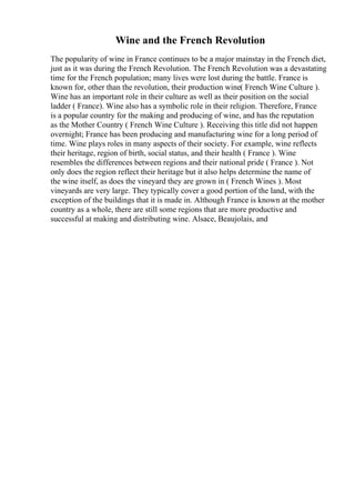 Wine and the French Revolution
The popularity of wine in France continues to be a major mainstay in the French diet,
just as it was during the French Revolution. The French Revolution was a devastating
time for the French population; many lives were lost during the battle. France is
known for, other than the revolution, their production wine( French Wine Culture ).
Wine has an important role in their culture as well as their position on the social
ladder ( France). Wine also has a symbolic role in their religion. Therefore, France
is a popular country for the making and producing of wine, and has the reputation
as the Mother Country ( French Wine Culture ). Receiving this title did not happen
overnight; France has been producing and manufacturing wine for a long period of
time. Wine plays roles in many aspects of their society. For example, wine reflects
their heritage, region of birth, social status, and their health ( France ). Wine
resembles the differences between regions and their national pride ( France ). Not
only does the region reflect their heritage but it also helps determine the name of
the wine itself, as does the vineyard they are grown in ( French Wines ). Most
vineyards are very large. They typically cover a good portion of the land, with the
exception of the buildings that it is made in. Although France is known at the mother
country as a whole, there are still some regions that are more productive and
successful at making and distributing wine. Alsace, Beaujolais, and
 
