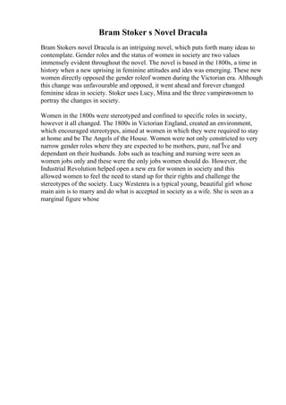 Bram Stoker s Novel Dracula
Bram Stokers novel Dracula is an intriguing novel, which puts forth many ideas to
contemplate. Gender roles and the status of women in society are two values
immensely evident throughout the novel. The novel is based in the 1800s, a time in
history when a new uprising in feminine attitudes and ides was emerging. These new
women directly opposed the gender roleof women during the Victorian era. Although
this change was unfavourable and opposed, it went ahead and forever changed
feminine ideas in society. Stoker uses Lucy, Mina and the three vampirewomen to
portray the changes in society.
Women in the 1800s were stereotyped and confined to specific roles in society,
however it all changed. The 1800s in Victorian England, created an environment,
which encouraged stereotypes, aimed at women in which they were required to stay
at home and be The Angels of the House. Women were not only constricted to very
narrow gender roles where they are expected to be mothers, pure, naГЇve and
dependant on their husbands. Jobs such as teaching and nursing were seen as
women jobs only and these were the only jobs women should do. However, the
Industrial Revolution helped open a new era for women in society and this
allowed women to feel the need to stand up for their rights and challenge the
stereotypes of the society. Lucy Westenra is a typical young, beautiful girl whose
main aim is to marry and do what is accepted in society as a wife. She is seen as a
marginal figure whose
 