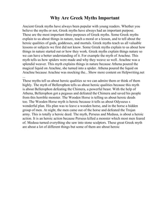 Why Are Greek Myths Important
Ancient Greek myths have always been popular with young readers. Whether you
believe the myths or not, Greek myths have always had an important purpose.
These are the most important three purposes of Greek myths. Some Greek myths
explain to us about things in nature, teach a moral or a lesson, and to tell about the
heroic qualities of gods, goddesses, and mortals. Greek myths teach us all valuable
lessons or subjects we first did not know. Some Greek myths explain to us about how
things in nature started out or how they work. Greek myths explain things nature so
we can have a better understanding of it. For example the myth of Arachne. This
myth tells us how spiders were made and why they weave so well. Arachne was a
splendid weaver. This myth explains things in nature because Athena poured the
magical liquid on Arachne, she turned into a spider. Athena poured the liquid on
Arachne because Arachne was mocking the... Show more content on Helpwriting.net
...
These myths tell us about heroic qualities so we can admire them or think of them
highly. The myth of Bellerophon tells us about heroic qualities because this myth
is about Bellerophon defeating the Chimera, a powerful beast. With the help of
Athena, Bellerophon got a pegasus and defeated the Chimera and saved his people
from this horrible monster. The Wooden Horse is telling us about heroic deeds
too. The Wooden Horse myth is heroic because it tells us about Odysseus s
wonderful plan. His plan was to leave a wooden horse, and in the horse a hidden
group of men. At night, the men came out of the horse and defeated the Trojan
army. This is totally a heroic deed. The myth, Perseus and Medusa, is about a heroic
action. It is an heroic action because Perseus killed a monster which most men feared
of. Medusa turned everything she saw into stone sculptors. These great Greek myth
are about a lot of different things but some of them are about heroic
 