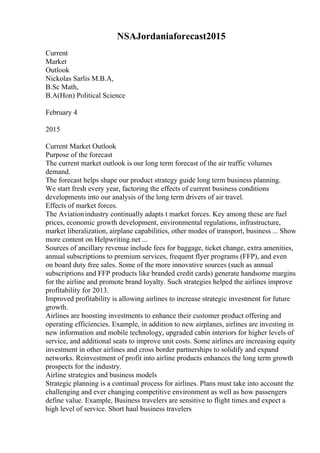 NSAJordaniaforecast2015
Current
Market
Outlook
Nickolas Sarlis M.B.A,
B.Sc Math,
B.A(Hon) Political Science
February 4
2015
Current Market Outlook
Purpose of the forecast
The current market outlook is our long term forecast of the air traffic volumes
demand.
The forecast helps shape our product strategy guide long term business planning.
We start fresh every year, factoring the effects of current business conditions
developments into our analysis of the long term drivers of air travel.
Effects of market forces.
The Aviationindustry continually adapts t market forces. Key among these are fuel
prices, economic growth development, environmental regulations, infrastructure,
market liberalization, airplane capabilities, other modes of transport, business ... Show
more content on Helpwriting.net ...
Sources of ancillary revenue include fees for baggage, ticket change, extra amenities,
annual subscriptions to premium services, frequent flyer programs (FFP), and even
on board duty free sales. Some of the more innovative sources (such as annual
subscriptions and FFP products like branded credit cards) generate handsome margins
for the airline and promote brand loyalty. Such strategies helped the airlines improve
profitability for 2013.
Improved profitability is allowing airlines to increase strategic investment for future
growth.
Airlines are boosting investments to enhance their customer product offering and
operating efficiencies. Example, in addition to new airplanes, airlines are investing in
new information and mobile technology, upgraded cabin interiors for higher levels of
service, and additional seats to improve unit costs. Some airlines are increasing equity
investment in other airlines and cross border partnerships to solidify and expand
networks. Reinvestment of profit into airline products enhances the long term growth
prospects for the industry.
Airline strategies and business models
Strategic planning is a continual process for airlines. Plans must take into account the
challenging and ever changing competitive environment as well as how passengers
define value. Example, Business travelers are sensitive to flight times and expect a
high level of service. Short haul business travelers
 