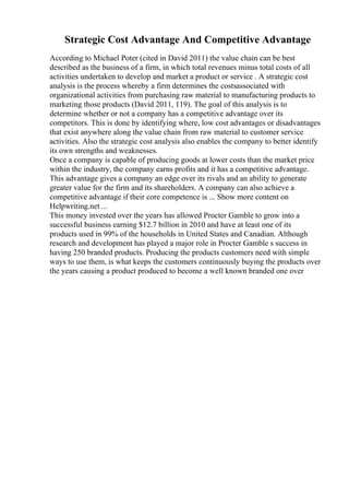 Strategic Cost Advantage And Competitive Advantage
According to Michael Poter (cited in David 2011) the value chain can be best
described as the business of a firm, in which total revenues minus total costs of all
activities undertaken to develop and market a product or service . A strategic cost
analysis is the process whereby a firm determines the costsassociated with
organizational activities from purchasing raw material to manufacturing products to
marketing those products (David 2011, 119). The goal of this analysis is to
determine whether or not a company has a competitive advantage over its
competitors. This is done by identifying where, low cost advantages or disadvantages
that exist anywhere along the value chain from raw material to customer service
activities. Also the strategic cost analysis also enables the company to better identify
its own strengths and weaknesses.
Once a company is capable of producing goods at lower costs than the market price
within the industry, the company earns profits and it has a competitive advantage.
This advantage gives a company an edge over its rivals and an ability to generate
greater value for the firm and its shareholders. A company can also achieve a
competitive advantage if their core competence is ... Show more content on
Helpwriting.net ...
This money invested over the years has allowed Procter Gamble to grow into a
successful business earning $12.7 billion in 2010 and have at least one of its
products used in 99% of the households in United States and Canadian. Although
research and development has played a major role in Procter Gamble s success in
having 250 branded products. Producing the products customers need with simple
ways to use them, is what keeps the customers continuously buying the products over
the years causing a product produced to become a well known branded one over
 