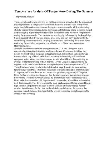 Temperature Analysis Of Temperature During The Summer
Temperature Analysis
The expectations I held when first given this assignment are echoed in the conceptual
models presented in the guidance document: locations situated close to the ocean
ought to exhibit cooler temperatures during the summer months while maintaining
slightly warmer temperatures during the winter and that more inland locations should
display slightly higher temperatures within the summer time but lower temperatures
during the winter months. This expectation was largely influenced by the knowledge
I have incurred while living in a coastal area: wind and surf carry cooler air to the
coast during the summer while carrying warmer air to land during the winter. Upon
reviewing the recorded temperatures within the six ... Show more content on
Helpwriting.net ...
As these locations have similar enough latitudes, 27.9 and 28 degrees north
respectively, it is unlikely that the results are skewed. Continuing to follow the
notion proposed within the given conceptual model, the southern stations showed
that the inland city of Devil s Garden experienced substantially colder winters
compared to the winter time temperatures seen in Miami Beach. Encountering an
average winter temperature of 51.4 degrees, Devil s Garden is approximately 12
degrees cooler than Miami Beach s average minimum winter temperature of 63.6.
These locations, however, did not exhibit such a large disparity in summer time
temperatures with Devil s Garden s maximum average displayed at approximately
92 degrees and Miami Beach s maximum average displaying exactly 87 degrees.
Upon further investigation, it appears that the discrepancy in average temperatures
between the locations is perhaps caused by a sizable difference in latitudes with
Devil s Garden situated at 38.8 degrees north compared to Miami Beach situated at
25.8 degrees north. This divergence is the most likely responsible for Miami Beach s
high summer temperatures as areas in lower latitudes often experience warmer
weather in addition to the fact that the beach is located closer to the equator. To
compare coastal stations, it is clear that the second conceptual model is reasonably
correct when asserting
 