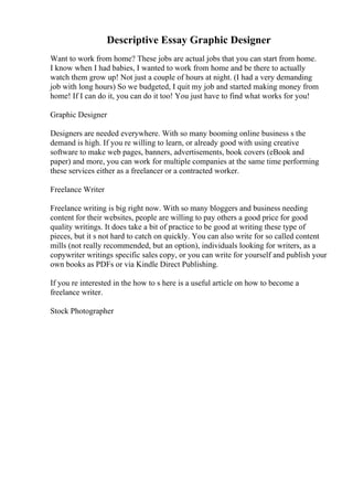 Descriptive Essay Graphic Designer
Want to work from home? These jobs are actual jobs that you can start from home.
I know when I had babies, I wanted to work from home and be there to actually
watch them grow up! Not just a couple of hours at night. (I had a very demanding
job with long hours) So we budgeted, I quit my job and started making money from
home! If I can do it, you can do it too! You just have to find what works for you!
Graphic Designer
Designers are needed everywhere. With so many booming online business s the
demand is high. If you re willing to learn, or already good with using creative
software to make web pages, banners, advertisements, book covers (eBook and
paper) and more, you can work for multiple companies at the same time performing
these services either as a freelancer or a contracted worker.
Freelance Writer
Freelance writing is big right now. With so many bloggers and business needing
content for their websites, people are willing to pay others a good price for good
quality writings. It does take a bit of practice to be good at writing these type of
pieces, but it s not hard to catch on quickly. You can also write for so called content
mills (not really recommended, but an option), individuals looking for writers, as a
copywriter writings specific sales copy, or you can write for yourself and publish your
own books as PDFs or via Kindle Direct Publishing.
If you re interested in the how to s here is a useful article on how to become a
freelance writer.
Stock Photographer
 