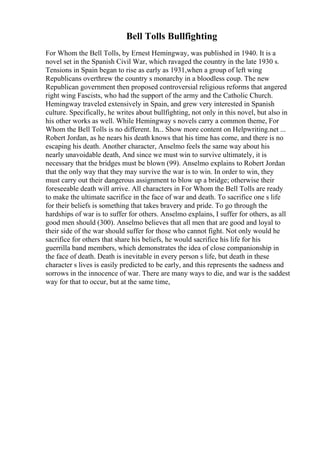 Bell Tolls Bullfighting
For Whom the Bell Tolls, by Ernest Hemingway, was published in 1940. It is a
novel set in the Spanish Civil War, which ravaged the country in the late 1930 s.
Tensions in Spain began to rise as early as 1931,when a group of left wing
Republicans overthrew the country s monarchy in a bloodless coup. The new
Republican government then proposed controversial religious reforms that angered
right wing Fascists, who had the support of the army and the Catholic Church.
Hemingway traveled extensively in Spain, and grew very interested in Spanish
culture. Specifically, he writes about bullfighting, not only in this novel, but also in
his other works as well. While Hemingway s novels carry a common theme, For
Whom the Bell Tolls is no different. In... Show more content on Helpwriting.net ...
Robert Jordan, as he nears his death knows that his time has come, and there is no
escaping his death. Another character, Anselmo feels the same way about his
nearly unavoidable death, And since we must win to survive ultimately, it is
necessary that the bridges must be blown (99). Anselmo explains to Robert Jordan
that the only way that they may survive the war is to win. In order to win, they
must carry out their dangerous assignment to blow up a bridge; otherwise their
foreseeable death will arrive. All characters in For Whom the Bell Tolls are ready
to make the ultimate sacrifice in the face of war and death. To sacrifice one s life
for their beliefs is something that takes bravery and pride. To go through the
hardships of war is to suffer for others. Anselmo explains, I suffer for others, as all
good men should (300). Anselmo believes that all men that are good and loyal to
their side of the war should suffer for those who cannot fight. Not only would he
sacrifice for others that share his beliefs, he would sacrifice his life for his
guerrilla band members, which demonstrates the idea of close companionship in
the face of death. Death is inevitable in every person s life, but death in these
character s lives is easily predicted to be early, and this represents the sadness and
sorrows in the innocence of war. There are many ways to die, and war is the saddest
way for that to occur, but at the same time,
 